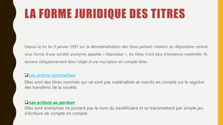 LA FORME JURIDIQUE DES TITRES
Depuis la loi du 9 janvier 1997 sur la dématérialisation des titres portant création du dépositaire central
sous forme d’une société anonyme appelée « Maroclear », les titres n’ont plus d’existence matérielle. Ils
doivent obligatoirement faire l’objet d’une inscription en compte titres.
Les actions nominatives:
Elles sont des titres nommés qui ne sont pas matérialisés et inscrits en compte sur le registre
des transferts de la société.
Les actions au porteur
Elles sont anonymes ne portant pas le nom du bénéficiaire et se transmettent par simple jeu
d’écriture de compte en compte.
 