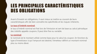 LES PRINCIPALES CARACTÉRISTIQUES
DES OBLIGATIONS
Avant d’investir en obligations, il vaut mieux se mettre au courant de leurs
caractéristiques afin de bien connaître les spécificités et les risques inhérents.
Le taux d’intérêt nominal:
le taux d’intérêt nominal est fixé lors de l’émission et sert de base au calcul périodique
des intérêts appelés coupons. Il peut être fixe ou variable.
Le nominal:
le nominal est le montant utilisé comme base pour le calcul du coupon. En fonction du
type d’investisseur à qui l’emprunt est destiné, l’émetteur définit un montant nominal
plus ou moins élevé.
 
