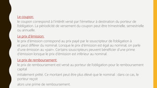 Le coupon:
le coupon correspond à l’intérêt versé par l’émetteur à destination du porteur de
l’obligation. La périodicité de versement du coupon peut être trimestrielle, semestrielle
ou annuelle.
Le prix d’émission:
le prix d’émission correspond au prix payé par le souscripteur de l’obligation à
et peut différer du nominal. Lorsque le prix d’émission est égal au nominal, on parle
d’une émission au «pair». Certains souscripteurs peuvent bénéficier d’une prime
d’émission lorsque le prix d’émission est inférieur au nominal.
Le prix de remboursement:
le prix de remboursement est versé au porteur de l’obligation pour le remboursement
capital
initialement prêté. Ce montant peut être plus élevé que le nominal : dans ce cas, le
porteur reçoit
alors une prime de remboursement.
 