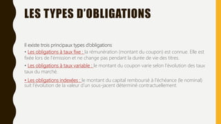 LES TYPES D’OBLIGATIONS
Il existe trois principaux types d’obligations
• Les obligations à taux fixe : la rémunération (montant du coupon) est connue. Elle est
fixée lors de l’émission et ne change pas pendant la durée de vie des titres.
• Les obligations à taux variable : le montant du coupon varie selon l’évolution des taux
taux du marché.
• Les obligations indexées : le montant du capital remboursé à l’échéance (le nominal)
suit l’évolution de la valeur d’un sous-jacent déterminé contractuellement.
 