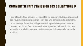 COMMENT SE FAIT L’ÉMISSION DES OBLIGATIONS ?
Pour étendre leur activité, les sociétés se procurent des capitaux soit
par l’augmentation du capital, soit par une émission d’obligations.
La société qui émet des obligations fait appel de capitaux contre
remises de titres. Ces titres ne donnent pas les mêmes droits que
les actions, mais ils donnent droit à une participation à la vie de la
société.
 