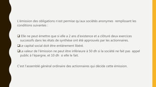L’émission des obligations n’est permise qu’aux sociétés anonymes remplissant les
conditions suivantes :
 Elle ne peut émettre que si elle a 2 ans d’existence et a clôturé deux exercices
successifs dans les états de synthèse ont été approuvés par les actionnaires.
Le capital social doit être entièrement libéré.
La valeur de l’émission ne peut être inférieure à 50 dh si la société ne fait pas appel
public à l’épargne, et 10 dh si elle le fait.
C’est l’assemblé général ordinaire des actionnaires qui décide cette émission.
 