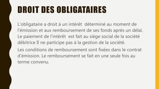DROIT DES OBLIGATAIRES
L’obligataire a droit à un intérêt déterminé au moment de
l’émission et aux remboursement de ses fonds après un délai.
Le paiement de l’intérêt est fait au siège social de la société
débitrice Il ne participe pas à la gestion de la société.
Les conditions de remboursement sont fixées dans le contrat
d’émission. Le remboursement se fait en une seule fois au
terme convenu.
 
