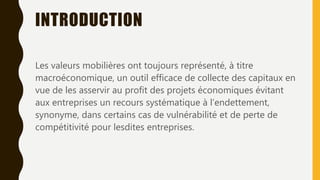 INTRODUCTION
Les valeurs mobilières ont toujours représenté, à titre
macroéconomique, un outil efficace de collecte des capitaux en
vue de les asservir au profit des projets économiques évitant
aux entreprises un recours systématique à l’endettement,
synonyme, dans certains cas de vulnérabilité et de perte de
compétitivité pour lesdites entreprises.
 