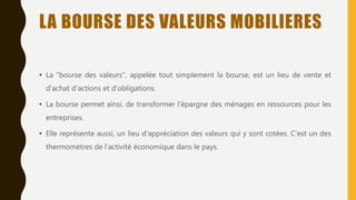 LA BOURSE DES VALEURS MOBILIERES
• La "bourse des valeurs", appelée tout simplement la bourse, est un lieu de vente et
d’achat d’actions et d’obligations.
• La bourse permet ainsi, de transformer l'épargne des ménages en ressources pour les
entreprises.
• Elle représente aussi, un lieu d'appréciation des valeurs qui y sont cotées. C’est un des
thermomètres de l’activité économique dans le pays.
 
