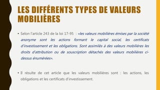 LES DIFFÉRENTS TYPES DE VALEURS
MOBILIÈRES
• Selon l’article 243 de la loi 17-95 : «les valeurs mobilières émises par la société
anonyme sont les actions formant le capital social, les certificats
d’investissement et les obligations. Sont assimilés à des valeurs mobilières les
droits d’attribution ou de souscription détachés des valeurs mobilières ci-
dessus énumérées».
• Il résulte de cet article que les valeurs mobilières sont : les actions, les
obligations et les certificats d’investissement.
 