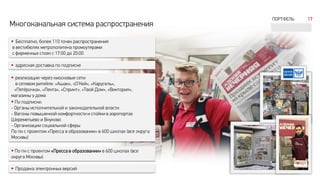 Многоканальная система распространения
 Бесплатно, более 110 точек распространения
в вестибюлях метрополитена промоутерами
с фирменных стоек с 17:00 до 20:00
 адресная доставка по подписке
 реализация через киосковые сети
в сетевом ритейле: «Ашан», «О’Кей», «Карусель»,
«Пятёрочка», «Лента», «Спринт», «Твой Дом», «Виктория»,
магазины у дома
 По подписке:
- Органы исполнительной и законодательной власти
- Вагоны повышенной комфортности и стойки в аэропортах
Шереметьево и Внуково
- Организации социальной сферы
По пн с проектом «Пресса в образовании» в 600 школах (все округа
Москвы)
 По пн с проектом «Пресса в образовании» в 600 школах (все
округа Москвы)
 Продажа электронных версий
ПОРТФЕЛЬ 17
 