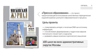 ПОРТФЕЛЬ 9
Цель проекта:
— стимулировать интерес к печатным СМИ как источнику
информации;
— способствовать формированию у подростков навыков
постоянного чтения газет и журналов,
— развивать навыки анализа и критического мышления
«Пресса в образовании» — это проект,
предполагающий использование качественных периодических
изданий в рамках школьного образовательного процесса.
600 школ во всех административных
округах Москвы
 