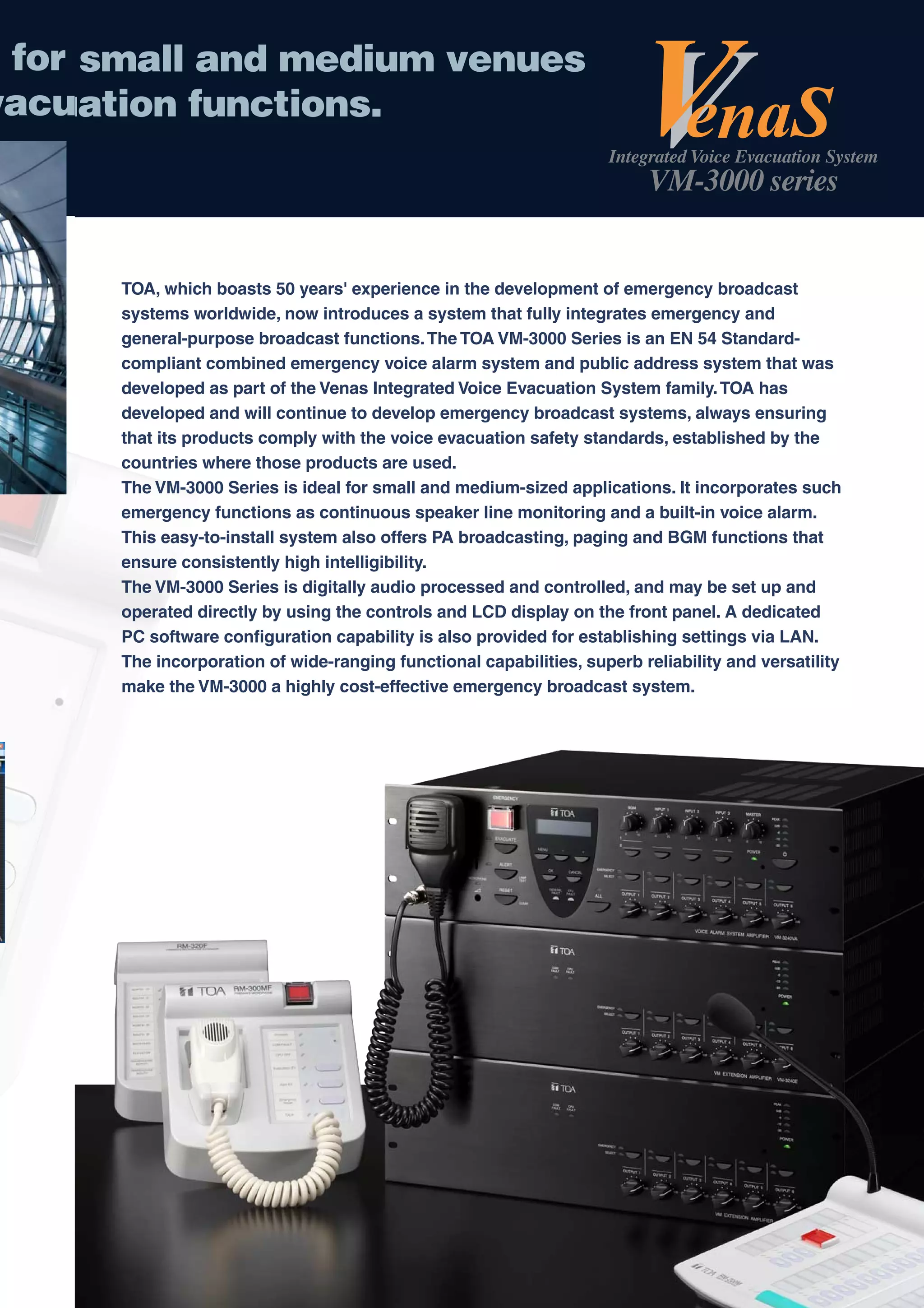 for s
     small and medium venues
vacua
   uation functions.
                                                                    Integrated Voice Evacuation System
                                                                          VM-3000 series


      TOA, which boasts 50 years' experience in the development of emergency broadcast
      systems worldwide, now introduces a system that fully integrates emergency and
      general-purpose broadcast functions. The TOA VM-3000 Series is an EN 54 Standard-
      compliant combined emergency voice alarm system and public address system that was
      developed as part of the Venas Integrated Voice Evacuation System family. TOA has
      developed and will continue to develop emergency broadcast systems, always ensuring
      that its products comply with the voice evacuation safety standards, established by the
      countries where those products are used.
      The VM-3000 Series is ideal for small and medium-sized applications. It incorporates such
      emergency functions as continuous speaker line monitoring and a built-in voice alarm.
      This easy-to-install system also offers PA broadcasting, paging and BGM functions that
      ensure consistently high intelligibility.
      The VM-3000 Series is digitally audio processed and controlled, and may be set up and
      operated directly by using the controls and LCD display on the front panel. A dedicated
      PC software configuration capability is also provided for establishing settings via LAN.
      The incorporation of wide-ranging functional capabilities, superb reliability and versatility
      make the VM-3000 a highly cost-effective emergency broadcast system.
 