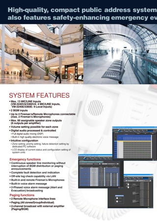 High-quality, compact public address system
also features safety-enhancing emergency ev




SYSTEM FEATURES
• Max. 13 MIC/LINE Inputs
  (VM-3240VA/3360VA: 4 MIC/LINE Inputs,
   VM-3240E/3360E: 9 Local Inputs)
• 2 BGM inputs
• Up to 4 Fireman's/Remote Microphones connectable
  (max. 2 Fireman's Microphones)
• Max. 60 assignable speaker zone outputs
  (6 outputs per amplifier)
• Volume setting possible for each zone
• Digital audio processed & controlled
 • Full digital audio mixing (DSP)
 • Built-in high quality electronic voice message
• Intuitive configuration
 • Zone setting, priority setting, failure detection setting by
   dedicated PC software
 • LCD display of current status and configuration setting of
   system units


Emergency functions
• Continuous speaker line monitoring without
  interruption of BGM distribution or paging
  announcements
• Complete fault detection and indication
• Off-site log check capability via LAN
• Built-in and remote Fireman's Microphones
• Built-in voice alarm message
• 2-Phased voice alarm message (Alert and
  Evacuation) broadcasting
Paging functions
• 2 Remote Microphone interface lines
• Paging (All zones/Group/Individual)
• 2-channel broadcast with external amplifier
  (Paging/BGM)
 