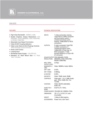 VM-5DS


FEATURES                                        TECHNICAL SPECIFICATIONS


 High Video Bandwidth - 360MHz (-3dB).          INPUTS:        1 video composite, looping,
 Scaled Graphics Output Resolutions - VGA                      1Vpp/75Ω on a BNC connector 
 (640x480), SVGA (800x600), XGA (1024x768),                    with termination switch; 1
 or WXGA (1366x768).                                           unbalanced stereo audio
 Selectable Input Signal Termination.                          looping, +4dBu/50kΩ on RCA 
                                                               connectors.
 Video AC/DC Coupling Selection.
                                                OUTPUTS:       5 video composite 1Vpp/75Ω 
 Video Level (Gain) & EQ (Peaking) Controls -
  With recessed control trimmers.                              on BNC connectors; 5
                                                               unbalanced stereo audio,
 Audio Level Control.                                          +4dBu/50Ω, 27Vpp max. on 
 Looping Input.                                                RCA connectors; 1 VGA
 Worldwide Power Supply - 100-240V AC.                         through WXGA on a 15-pin HD
 Standard 19” Rack Mount Size - 1U. Rack                       (F) connector.
 “ears” included.                               SCALED OUTPUT VGA (640x480), SVGA
                                                RESOLUTIONS: (800x600), XGA (1024x768),
                                                               WXGA (1366x768).
                                                MAX. VIDEO    2.2Vpp.
                                                OUTPUT LEVEL:
                                                BANDWIDTH (- Video: 360MHz. Audio: 60kHz.
                                                3dB):
                                                DIFF. GAIN:   0.03%.
                                                DIFF. PHASE:   0.06Deg.
                                                K-FACTOR:      0.05%.
                                                S/N RATIO:     Video: 76dB; Audio: 85dB.
                                                CONTROLS:      Video gain: -1 to +1.8dB; Audio
                                                               gain: -40 to +6dB; EQ.: 0 to
                                                               +2.5dB.
                                                COUPLING:      Video: DC/AC selectable;
                                                               Audio: AC.
                                                AUDIO THD +   0.021% (1V, 1kHz).
                                                NOISE:
                                                POWER SOURCE: 100-240V AC, 50/60Hz 15VA.
                                                DIMENSIONS:    19" x 7" x 1U W, D, H, rack
                                                               mountable.
                                                WEIGHT:        1.94kg (4.3lbs) approx.
                                                ACCESSORIES:   Power cord, rack "ears".
 