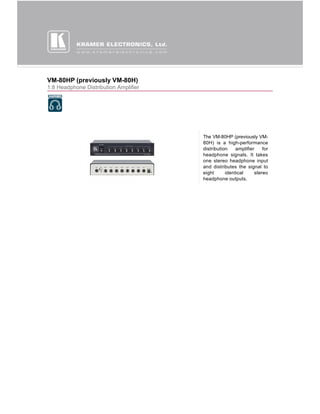 VM-80HP (previously VM-80H)
1:8 Headphone Distribution Amplifier




                                       The VM-80HP (previously VM-
                                       80H) is a high-performance
                                       distribution    amplifier    for
                                       headphone signals. It takes
                                       one stereo headphone input
                                       and distributes the signal to
                                       eight      identical     stereo
                                       headphone outputs.
 