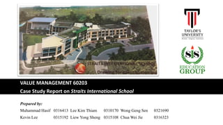 VALUE MANAGEMENT 60203
Case Study Report on Straits International School
Prepared by:
Muhammad Hasif 0316413 Lee Kim Thiam 0310170 Wong Geng Sen 0321690
Kevin Lee 0315192 Liew Yong Sheng 0315108 Chua Wei Jie 0316323
 