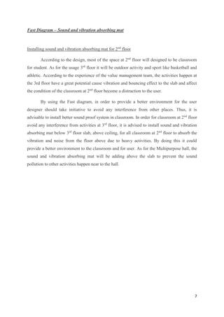 7
Fast Diagram – Sound and vibration absorbing mat
Installing sound and vibration absorbing mat for 2nd
floor
According to the design, most of the space at 2nd
floor will designed to be classroom
for student. As for the usage 3rd
floor it will be outdoor activity and sport like basketball and
athletic. According to the experience of the value management team, the activities happen at
the 3rd floor have a great potential cause vibration and bouncing effect to the slab and affect
the condition of the classroom at 2nd
floor become a distraction to the user.
By using the Fast diagram, in order to provide a better environment for the user
designer should take initiative to avoid any interference from other places. Thus, it is
advisable to install better sound proof system in classroom. In order for classroom at 2nd
floor
avoid any interference from activities at 3rd
floor, it is advised to install sound and vibration
absorbing mat below 3rd
floor slab, above ceiling, for all classroom at 2nd
floor to absorb the
vibration and noise from the floor above due to heavy activities. By doing this it could
provide a better environment to the classroom and for user. As for the Multipurpose hall, the
sound and vibration absorbing mat will be adding above the slab to prevent the sound
pollution to other activities happen near to the hall.
 