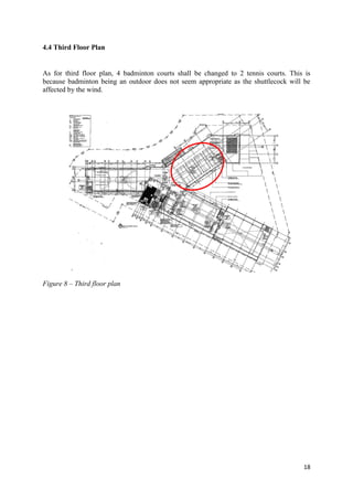 18
4.4 Third Floor Plan
As for third floor plan, 4 badminton courts shall be changed to 2 tennis courts. This is
because badminton being an outdoor does not seem appropriate as the shuttlecock will be
affected by the wind.
Figure 8 – Third floor plan
 