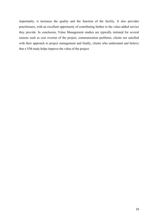 29
importantly, it increases the quality and the function of the facility. It also provides
practitioners, with an excellent opportunity of contributing further to the value-added service
they provide. In conclusion, Value Management studies are typically initiated for several
reasons such as cost overrun of the project, communication problems, clients not satisfied
with their approach to project management and finally, clients who understand and believe
that a VM study helps improve the value of the project.
 