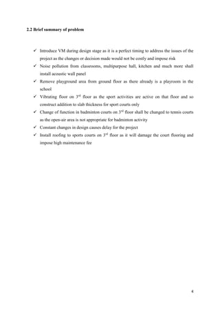 4
2.2 Brief summary of problem
✓ Introduce VM during design stage as it is a perfect timing to address the issues of the
project as the changes or decision made would not be costly and impose risk
✓ Noise pollution from classrooms, multipurpose hall, kitchen and much more shall
install acoustic wall panel
✓ Remove playground area from ground floor as there already is a playroom in the
school
✓ Vibrating floor on 3rd
floor as the sport activities are active on that floor and so
construct addition to slab thickness for sport courts only
✓ Change of function in badminton courts on 3rd
floor shall be changed to tennis courts
as the open-air area is not appropriate for badminton activity
✓ Constant changes in design causes delay for the project
✓ Install roofing to sports courts on 3rd
floor as it will damage the court flooring and
impose high maintenance fee
 