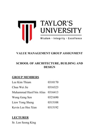 VALUE MANAGEMENT GROUP ASSIGNMENT
SCHOOL OF ARCHITECTURE, BUILDING AND
DESIGN
GROUP MEMBERS
Lee Kim Thiam 0310170
Chua Wei Jie 0316323
Muhammad Hasif bin Alias 0316413
Wong Geng Sen 0321690
Liew Yong Sheng 0315108
Kevin Lee Hee Xian 0315192
LECTURER
Sr. Loo Seong King
 