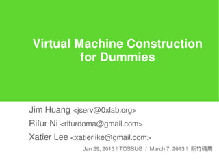 Virtual Machine Construction
for Dummies
Jim Huang <jserv@0xlab.org>
Rifur Ni <rifurdoma@gmail.com>
Xatier Lee <xatierlike@gmail.com>
Jan 29, 2013 ! TOSSUG / March 7, 2013 ! 新竹碼農
 