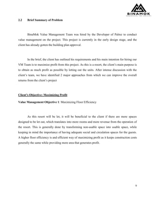 9
2.2 Brief Summary of Problem
BinaMok Value Management Team was hired by the Developer of Palmz to conduct
value management on the project. This project is currently in the early design stage, and the
client has already gotten the building plan approval.
In the brief, the client has outlined his requirements and his main intention for hiring our
VM Team is to maximize profit from this project. As this is a resort, the client’s main purpose is
to obtain as much profit as possible by letting out the units. After intense discussion with the
client’s team, we have identified 2 major approaches from which we can improve the overall
returns from the client’s project
Client’s Objective: Maximizing Profit
Value Management Objective 1: Maximizing Floor Efficiency
As this resort will be let, it will be beneficial to the client if there are more spaces
designed to be let out, which translates into more rooms and more revenue from the operation of
the resort. This is generally done by transforming non-usable space into usable space, while
keeping in mind the importance of having adequate social and circulation spaces for the guests.
A higher floor efficiency is and efficient way of maximizing profit as it keeps construction costs
generally the same while providing more area that generates profit.
 