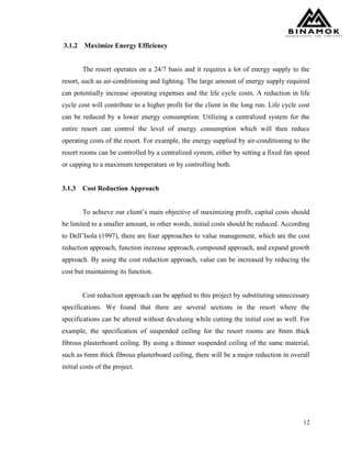 12
3.1.2 Maximize Energy Efficiency
The resort operates on a 24/7 basis and it requires a lot of energy supply to the
resort, such as air-conditioning and lighting. The large amount of energy supply required
can potentially increase operating expenses and the life cycle costs. A reduction in life
cycle cost will contribute to a higher profit for the client in the long run. Life cycle cost
can be reduced by a lower energy consumption. Utilizing a centralized system for the
entire resort can control the level of energy consumption which will then reduce
operating costs of the resort. For example, the energy supplied by air-conditioning to the
resort rooms can be controlled by a centralized system, either by setting a fixed fan speed
or capping to a maximum temperature or by controlling both.
3.1.3 Cost Reduction Approach
To achieve our client’s main objective of maximizing profit, capital costs should
be limited to a smaller amount, in other words, initial costs should be reduced. According
to Dell’Isola (1997), there are four approaches to value management, which are the cost
reduction approach, function increase approach, compound approach, and expand growth
approach. By using the cost reduction approach, value can be increased by reducing the
cost but maintaining its function.
Cost reduction approach can be applied to this project by substituting unnecessary
specifications. We found that there are several sections in the resort where the
specifications can be altered without devaluing while cutting the initial cost as well. For
example, the specification of suspended ceiling for the resort rooms are 8mm thick
fibrous plasterboard ceiling. By using a thinner suspended ceiling of the same material,
such as 6mm thick fibrous plasterboard ceiling, there will be a major reduction in overall
initial costs of the project.
 