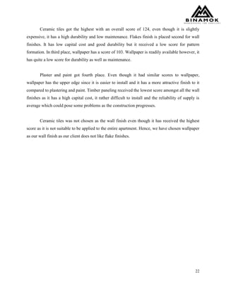 22
Ceramic tiles got the highest with an overall score of 124, even though it is slightly
expensive, it has a high durability and low maintenance. Flakes finish is placed second for wall
finishes. It has low capital cost and good durability but it received a low score for pattern
formation. In third place, wallpaper has a score of 103. Wallpaper is readily available however, it
has quite a low score for durability as well as maintenance.
Plaster and paint got fourth place. Even though it had similar scores to wallpaper,
wallpaper has the upper edge since it is easier to install and it has a more attractive finish to it
compared to plastering and paint. Timber paneling received the lowest score amongst all the wall
finishes as it has a high capital cost, it rather difficult to install and the reliability of supply is
average which could pose some problems as the construction progresses.
Ceramic tiles was not chosen as the wall finish even though it has received the highest
score as it is not suitable to be applied to the entire apartment. Hence, we have chosen wallpaper
as our wall finish as our client does not like flake finishes.
 