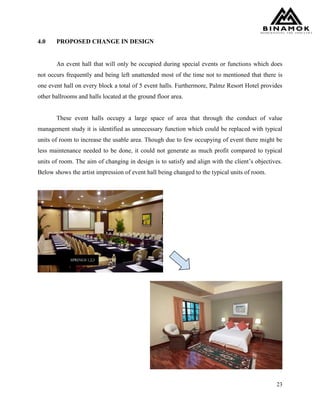 23
4.0 PROPOSED CHANGE IN DESIGN
An event hall that will only be occupied during special events or functions which does
not occurs frequently and being left unattended most of the time not to mentioned that there is
one event hall on every block a total of 5 event halls. Furthermore, Palmz Resort Hotel provides
other ballrooms and halls located at the ground floor area.
These event halls occupy a large space of area that through the conduct of value
management study it is identified as unnecessary function which could be replaced with typical
units of room to increase the usable area. Though due to few occupying of event there might be
less maintenance needed to be done, it could not generate as much profit compared to typical
units of room. The aim of changing in design is to satisfy and align with the client’s objectives.
Below shows the artist impression of event hall being changed to the typical units of room.
 
