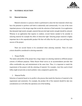 26
5.0 MATERIAL SELECTION
5.1 Material Selection
Material selection is a process which is performed to select the best materials which may
have the potential to perform well both in industrially and commercially. It is one of the most
important process in the design stage that avoids the selection of bad materials. In an application
that demands high tensile strength, material that provide high tensile strength should be selected.
Whereas in an application that requires to outdoor, several factors needed to be consider in
selecting material for example the effect of ultraviolet light. Selecting proper material is highly
important due to the unpredictable product life that will affect the life cycle cost and long term
success of the project.
There are several factors to be considered when selecting materials. Three (3) main
criteria should be considered in selecting materials:
1. Project Profile
The nature and profile of the project has a huge impact on selecting material as different project
consists of different purposes. Palmz Resort Hotel serves as an accommodation provider that
offers comfortable stay and entertainment at the same time. Thus, it is important to match the
requirement of the project with the selecting of material. For example, vinyl tiles used at hotel
lobby might not provide as much aesthetic value compared to granite tiles.
2. Material Profile
Selection of material based on its profile is the process that match the function of material to the
requirement and constraints. For example, the product life of the material should be take into
consideration as it will affect the operation cost of the building.
 