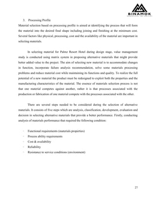 27
3. Processing Profile
Material selection based on processing profile is aimed at identifying the process that will form
the material into the desired final shape including joining and finishing at the minimum cost.
Several factors like physical, processing, cost and the availability of the material are important in
selecting materials.
In selecting material for Palmz Resort Hotel during design stage, value management
study is conducted using matrix system in proposing alternative materials that might provide
better added value to the project. The aim of selecting new material is to accommodate changes
in function, incorporate failure analysis recommendation, solve some materials processing
problems and reduce material cost while maintaining its functions and quality. To realize the full
potential of a new material the product must be redesigned to exploit both the properties and the
manufacturing characteristics of the material. The essence of materials selection process is not
that one material competes against another, rather it is that processes associated with the
production or fabrication of one material compete with the processes associated with the other.
There are several steps needed to be considered during the selection of alternative
materials. It consists of five steps which are analysis, classification, development, evaluation and
decision in selecting alternative materials that provide a better performance. Firstly, conducting
analysis of materials performance that required the following condition:
· Functional requirements (materials properties)
· Process ability requirements
· Cost & availability
· Reliability
· Resistance to service conditions (environment)
 