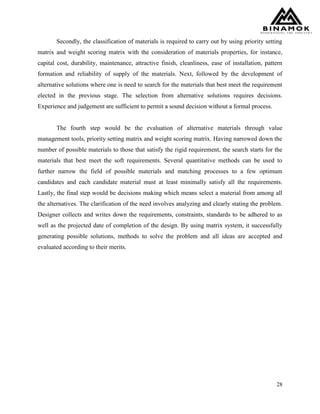 28
Secondly, the classification of materials is required to carry out by using priority setting
matrix and weight scoring matrix with the consideration of materials properties, for instance,
capital cost, durability, maintenance, attractive finish, cleanliness, ease of installation, pattern
formation and reliability of supply of the materials. Next, followed by the development of
alternative solutions where one is need to search for the materials that best meet the requirement
elected in the previous stage. The selection from alternative solutions requires decisions.
Experience and judgement are sufficient to permit a sound decision without a formal process.
The fourth step would be the evaluation of alternative materials through value
management tools, priority setting matrix and weight scoring matrix. Having narrowed down the
number of possible materials to those that satisfy the rigid requirement, the search starts for the
materials that best meet the soft requirements. Several quantitative methods can be used to
further narrow the field of possible materials and matching processes to a few optimum
candidates and each candidate material must at least minimally satisfy all the requirements.
Lastly, the final step would be decisions making which means select a material from among all
the alternatives. The clarification of the need involves analyzing and clearly stating the problem.
Designer collects and writes down the requirements, constraints, standards to be adhered to as
well as the projected date of completion of the design. By using matrix system, it successfully
generating possible solutions, methods to solve the problem and all ideas are accepted and
evaluated according to their merits.
 
