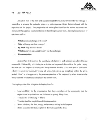 34
7.0 ACTION PLAN
An action plan is the steps and sequence needed to take or performed for the strategy to
succeed or to achieve the particular goals over a given period. Goals that are aligned with the
objectives of the project. The preparation of action plan identifies the actions necessary and
implement the accepted recommendations to keep the project on track. Action plan comprises of
questions such as:
- What actions or changes will occur?
- Who will carry out these changes?
- By when they will take place?
- What resources are needed to carry out these changes
- Communication
Action Plan first involves the identifying of objectives and setting it as achievable and
measurable. Followed by prioritizing the activities and steps needed to achieve the goals. Laying
the steps on a list improve efficiency and ability to meet deadline. An Action Plan is considered
effective when it is “complete” where all action lists down are completed within the given
period; “clear” as it is apparent to the person responsible of the tasks and by when it needs to be
done; “current” where the action reflects the current work.
Developing Action Plan brings the following benefits:
- Lend credibility to the organization that shows members of the community that the
organization is well ordered and dedicated to getting things done.
- To avoid the overlooking of details.
- To understand the capabilities of the organization.
- Better efficiency for time, energy and resources saving in the long run.
- Better accountability that people will do what needs to be done.
 