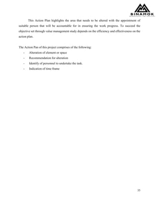 35
This Action Plan highlights the area that needs to be altered with the appointment of
suitable person that will be accountable for in ensuring the work progress. To succeed the
objective set through value management study depends on the efficiency and effectiveness on the
action plan.
The Action Pan of this project comprises of the following:
- Alteration of element or space
- Recommendation for alteration
- Identify of personnel to undertake the task.
- Indication of time frame
 