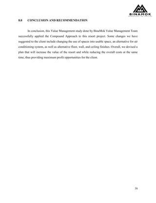 38
8.0 CONCLUSION AND RECOMMENDATION
In conclusion, this Value Management study done by BinaMok Value Management Team
successfully applied the Compound Approach to this resort project. Some changes we have
suggested to the client include changing the use of spaces into usable space, an alternative for air
conditioning system, as well as alternative floor, wall, and ceiling finishes. Overall, we devised a
plan that will increase the value of the resort and while reducing the overall costs at the same
time, thus providing maximum profit opportunities for the client.
 