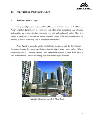 4
2.0 EXECUTIVE SUMMARY OF PROJECT
2.1 Brief Description of Project
The proposed project to implement Value Management study is located in Port Dickson,
Negeri Seremban. Palmz Resort is a resort-style suite which offers unparalleled level of luxury
and comfort, and a large free-form swimming pool and well-landscaped garden. Also, it is
unique as its exclusivity and privacy amidst the mystic charms of its natural surroundings. In
addition, it features an amazing view of the sea beach and sunsets.
Palmz Resort is accessible via the North-South Expressway and the Port Dickson –
Seremban Highway, the average travelling time from the city of Kuala Lumpur to Port Dickson
takes approximately 75 minutes. Besides, Palmz Resort is located near to Lukut Town and it is
2km away from Port Dickson Town along the coastal area of Negeri Seremban.
Figure 2.1: Rendering View 1 of Palmz Resort
 