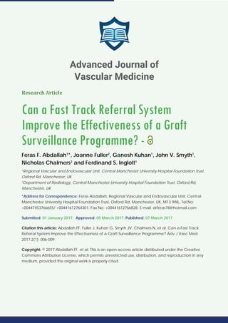 Research Article
Can a Fast Track Referral System
Improve the Effectiveness of a Graft
Surveillance Programme? -
Feras F. Abdallah1
*, Joanne Fuller2
, Ganesh Kuhan1
, John V. Smyth1
,
Nicholas Chalmers2
and Ferdinand S. Inglott1
1
Regional Vascular and Endovascular Unit, Central Manchester University Hospital Foundation Trust,
Oxford Rd, Manchester, UK
2
Department of Radiology, Central Manchester University Hospital Foundation Trust, Oxford Rd,
Manchester, UK
*Address for Correspondence: Feras Abdallah, Regional Vascular and Endovascular Unit, Central
Manchester University Hospital Foundation Trust, Oxford Rd, Manchester, UK, M13 9WL, Tel No:
+00447453766655/ +00441612764301; Fax No: +00441612766828; E-mail: drferas78@hotmail.com
Submitted: 01 January 2017; Approved: 05 March 2017; Published: 07 March 2017
Citation this article: Abdallah FF, Fuller J, Kuhan G, Smyth JV, Chalmers N, et al. Can a Fast Track
Referral System Improve the Effectiveness of a Graft Surveillance Programme? Adv J Vasc Med.
2017;2(1): 006-009.
Copyright: © 2017 Abdallah FF, et al. This is an open access article distributed under the Creative
Commons Attribution License, which permits unrestricted use, distribution, and reproduction in any
medium, provided the original work is properly cited.
Advanced Journal of
Vascular Medicine
 