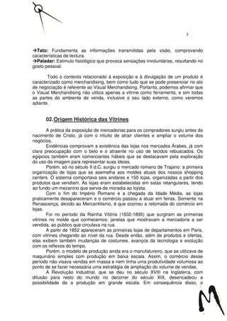 3


  Tato: Fundamenta as informações transmitidas pela visão, comprovando
características de textura.
  Paladar: Estimulo fisiológico que provoca sensações involuntárias, resultando no
gosto pessoal.

       Todo o contexto relacionado à exposição e à divulgação de um produto é
caracterizado como merchandising, bem como tudo que se pode presenciar no ato
de negociação é referente ao Visual Merchandising. Portanto, podemos afirmar que
o Visual Merchandising não utiliza apenas a vitrine como ferramenta, e sim todas
as partes do ambiente de venda, inclusive o seu lado externo, como veremos
adiante.


      02. Origem Histórica das Vitrines
        A prática da exposição de mercadorias para os compradores surgiu antes do
nacimento de Cristo, já com o intuito de atrair clientes e ampliar o volume dos
negócios.
        Evidências comprovam a existência das lojas nos mercados Árabes, já com
clara preocupação com o belo e o atraente no uso de tecidos rebuscados. Os
egípcios também eram comerciantes hábeis que se destacavam pela exploração
do uso da imagem para representar suas ideias.
        Porém, só no século II d.C. surgiu o mercado romano de Trajano: a primeira
organização de lojas que se asemelha aos moldes atuais dos nossos shopping
centers. O sistema comportava seis andares e 150 lojas, organizadas a partir dos
produtos que vendiam. As lojas eram estabelecidas em salas retangulares, tendo
ao fundo um mezanino que servia de moradia ao lojista.
        Com o fim do Império Romano e a chegada da Idade Média, as lojas
praticamente desapareceram e o comércio passou a atuar em feiras. Somente na
Renascença, devido ao Mercantilismo, é que ocorreu a retomada do comércio em
lojas.
        Foi no período da Rainha Vitória (1832-1895) que surgiram as primeiras
vitrines no molde que conhecemos: janelas que mostravam a mercadoria a ser
vendida, ao público que circulava na rua.
        A partir de 1852 apareceram as primeiras lojas de departamentos em Paris,
com vitrines chegando ao nível da rua. Desde então, além de produtos e ofertas,
elas exibem também mudanças de costumes, avanços da tecnologia e evolução
com os reflexos do tempo.
        Porém, o modelo de produção ainda era o manufatureiro, que se utilizava de
maquinário simples com produção em baixa escala. Assim, o comércio desse
período não visava vendas em massa e nem tinha uma produtividade volumosa ao
ponto de se fazer necessária uma estratégia de ampliação do volume de vendas.
        A Revolução Industrial, que se deu no século XVIII na Inglaterra, com
difusão para resto do mundo no decorrer do século XIX, desencadeou a
possibilidade da a produção em grande escala. Em consequência disso, o
 