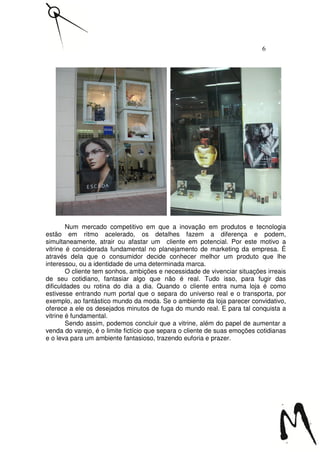 6




        Num mercado competitivo em que a inovação em produtos e tecnologia
estão em ritmo acelerado, os detalhes fazem a diferença e podem,
simultaneamente, atrair ou afastar um cliente em potencial. Por este motivo a
vitrine é considerada fundamental no planejamento de marketing da empresa. É
através dela que o consumidor decide conhecer melhor um produto que lhe
interessou, ou a identidade de uma determinada marca.
        O cliente tem sonhos, ambições e necessidade de vivenciar situações irreais
de seu cotidiano, fantasiar algo que não é real. Tudo isso, para fugir das
dificuldades ou rotina do dia a dia. Quando o cliente entra numa loja é como
estivesse entrando num portal que o separa do universo real e o transporta, por
exemplo, ao fantástico mundo da moda. Se o ambiente da loja parecer convidativo,
oferece a ele os desejados minutos de fuga do mundo real. E para tal conquista a
vitrine é fundamental.
        Sendo assim, podemos concluir que a vitrine, além do papel de aumentar a
venda do varejo, é o limite fictício que separa o cliente de suas emoções cotidianas
e o leva para um ambiente fantasioso, trazendo euforia e prazer.
 