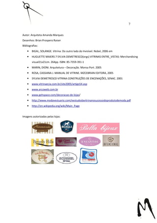 7


Autor: Arquiteta Amanda Marques
Desenhos: Brian Prospero Raiser
Bibliografias:
    •   BIGAL, SOLANGE. Vitrina: Do outro lado do Invisível. Nobel, 2006 em
    •   HUGUETTE MAIERS 7 SYLVIA DEMETRESCO(orgs) VITRINAS ENTRE_VISTAS: Merchandising
        visual21x21cm. 264pp. ISBN: 85-7359-391-1
    •   MARIN, DIONI. Arquitetura – Decoração. Monsa Port. 2005
    •   ROSA, CASSIANA J. MANUAL DE VITRINE. MZCEBRIAN EDITORA, 2005
    •   SYLVIA DEMETRESCO VITRINA CONSTRUÇÕES DE ENCENAÇÕES, SENAC. 2001
    •   www.vitrinaecia.com.br/site2005/artigo54.asp
    •   www.arcoweb.com.br
    •   www.gehspace.com/decoracao-de-lojas/
    •   http://www.modavestuario.com/eestudodavitrinanosucessodoprodutodemoda.pdf
    •   http://en.wikipedia.org/wiki/Main_Page


Imagens autorizadas pelas lojas:
 