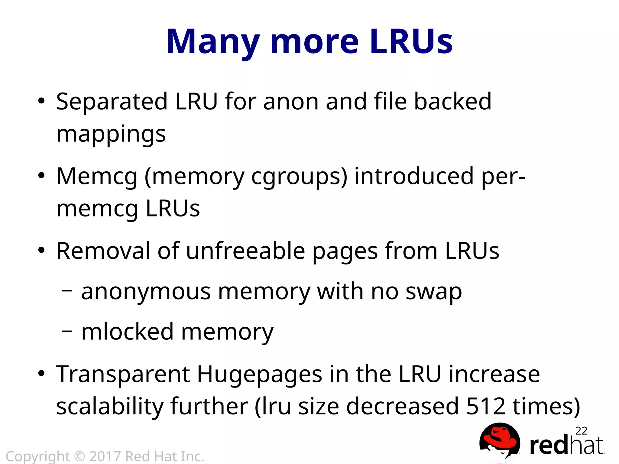Copyright © 2017 Red Hat Inc.
22
Many more LRUs
●
Separated LRU for anon and file backed
mappings
●
Memcg (memory cgroups) introduced per-
memcg LRUs
●
Removal of unfreeable pages from LRUs
– anonymous memory with no swap
– mlocked memory
●
Transparent Hugepages in the LRU increase
scalability further (lru size decreased 512 times)
 