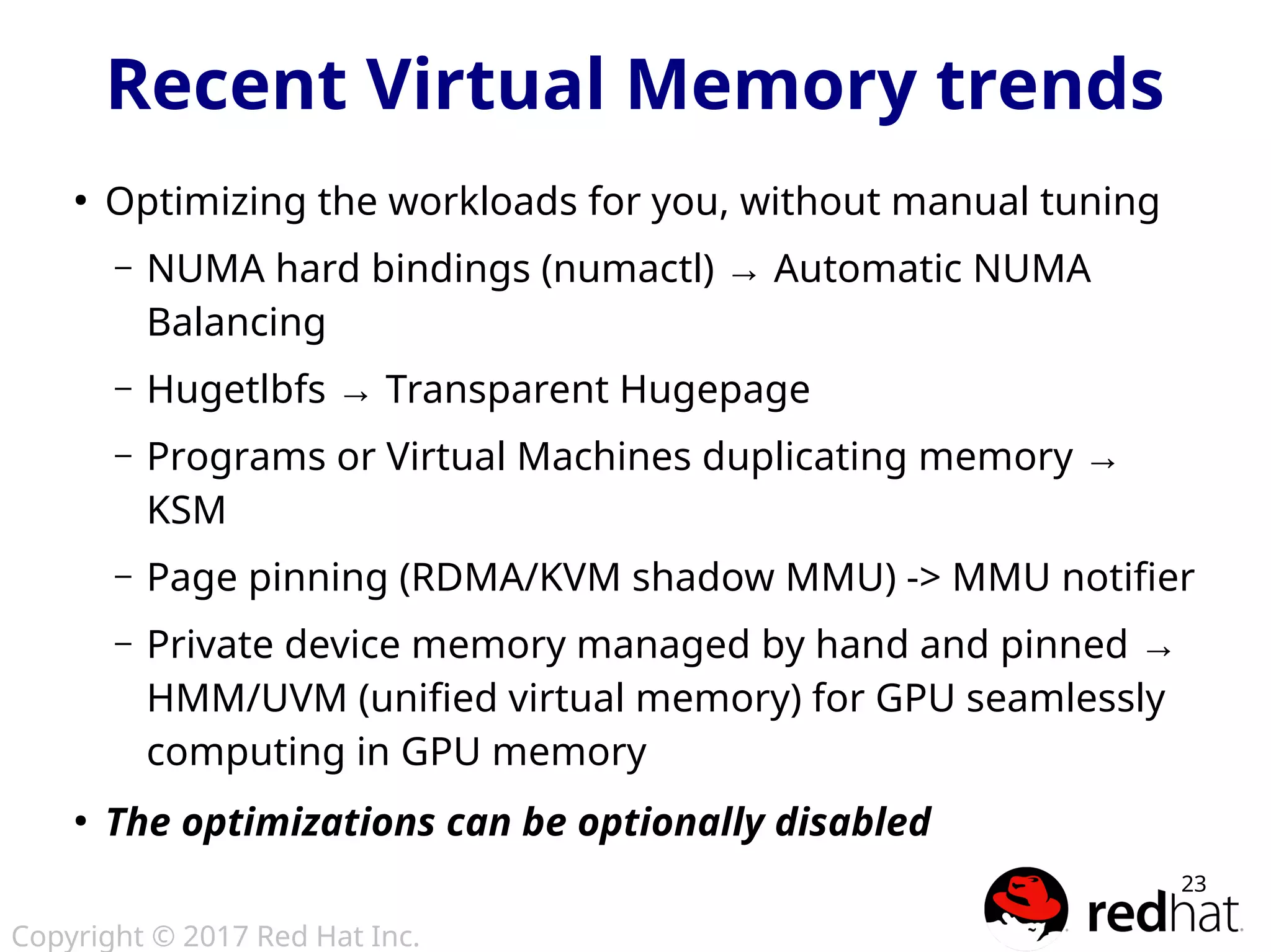 Copyright © 2017 Red Hat Inc.
23
Recent Virtual Memory trends
●
Optimizing the workloads for you, without manual tuning
– NUMA hard bindings (numactl) → Automatic NUMA
Balancing
– Hugetlbfs → Transparent Hugepage
– Programs or Virtual Machines duplicating memory →
KSM
– Page pinning (RDMA/KVM shadow MMU) -> MMU notifier
– Private device memory managed by hand and pinned →
HMM/UVM (unified virtual memory) for GPU seamlessly
computing in GPU memory
●
The optimizations can be optionally disabled
 
