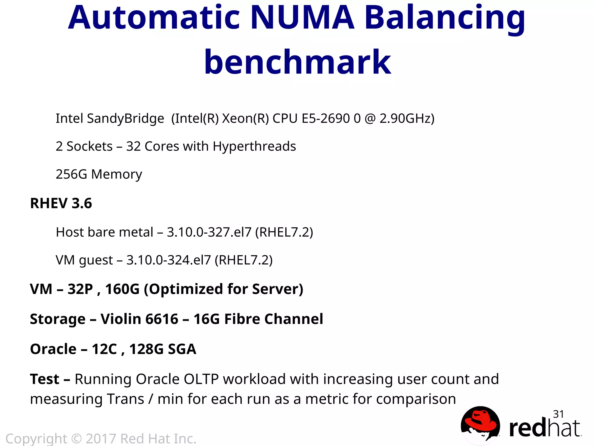 Copyright © 2017 Red Hat Inc.
31
Automatic NUMA Balancing
benchmark
Intel SandyBridge (Intel(R) Xeon(R) CPU E5-2690 0 @ 2.90GHz)
2 Sockets – 32 Cores with Hyperthreads
256G Memory
RHEV 3.6
Host bare metal – 3.10.0-327.el7 (RHEL7.2)
VM guest – 3.10.0-324.el7 (RHEL7.2)
VM – 32P , 160G (Optimized for Server)
Storage – Violin 6616 – 16G Fibre Channel
Oracle – 12C , 128G SGA
Test – Running Oracle OLTP workload with increasing user count and
measuring Trans / min for each run as a metric for comparison
 