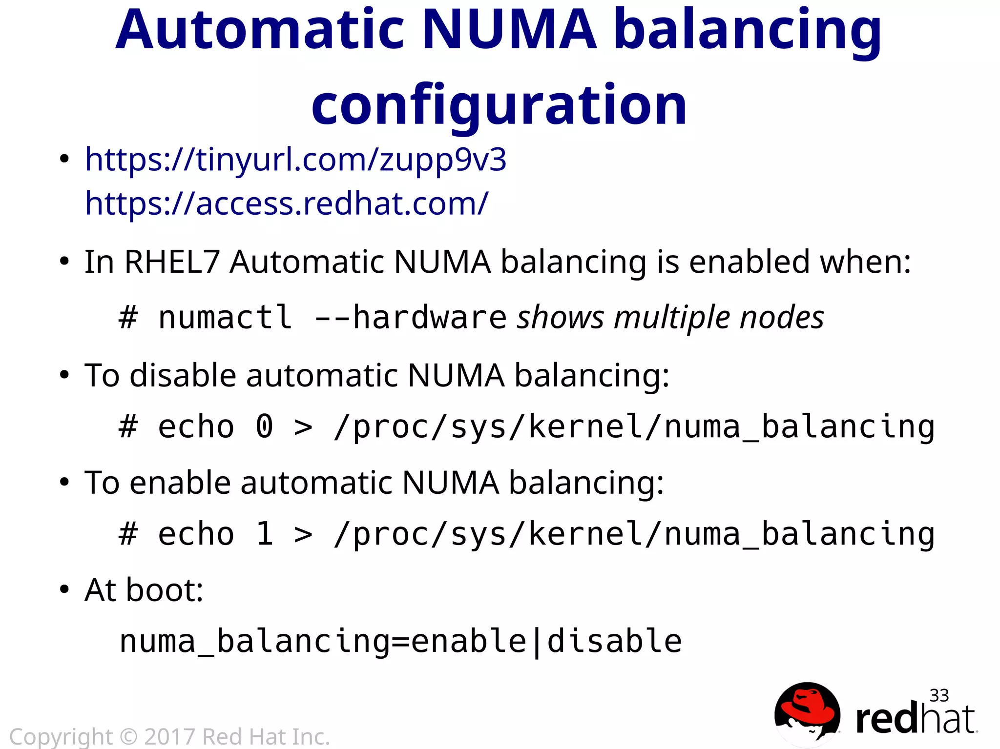 Copyright © 2017 Red Hat Inc.
33
Automatic NUMA balancing
configuration
●
https://tinyurl.com/zupp9v3
https://access.redhat.com/
●
In RHEL7 Automatic NUMA balancing is enabled when:
# numactl --hardware shows multiple nodes
●
To disable automatic NUMA balancing:
# echo 0 > /proc/sys/kernel/numa_balancing
●
To enable automatic NUMA balancing:
# echo 1 > /proc/sys/kernel/numa_balancing
●
At boot:
numa_balancing=enable|disable
 