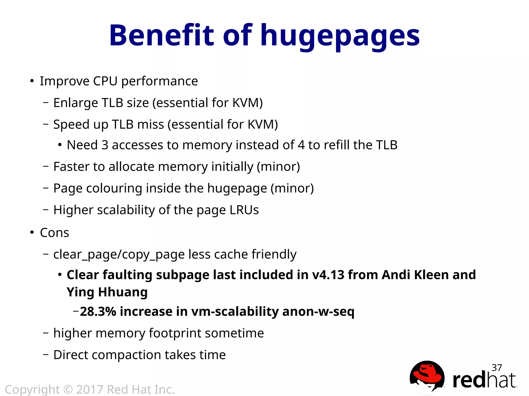 Copyright © 2017 Red Hat Inc.
37
●
Improve CPU performance
– Enlarge TLB size (essential for KVM)
– Speed up TLB miss (essential for KVM)
●
Need 3 accesses to memory instead of 4 to refill the TLB
– Faster to allocate memory initially (minor)
– Page colouring inside the hugepage (minor)
– Higher scalability of the page LRUs
●
Cons
– clear_page/copy_page less cache friendly
●
Clear faulting subpage last included in v4.13 from Andi Kleen and
Ying Hhuang
– 28.3% increase in vm-scalability anon-w-seq
– higher memory footprint sometime
– Direct compaction takes time
Benefit of hugepages
 