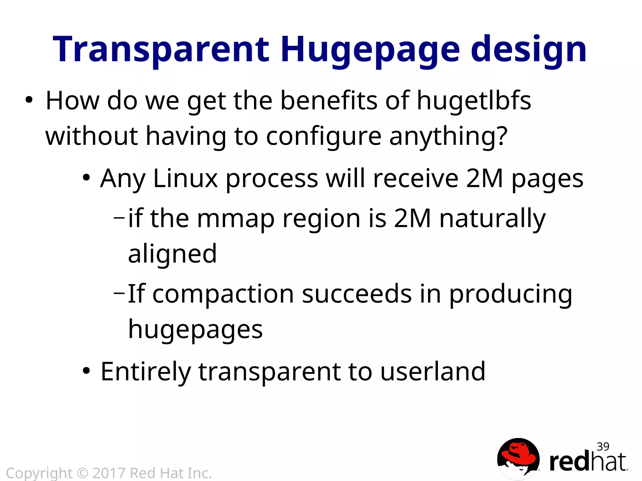 Copyright © 2017 Red Hat Inc.
39
●
How do we get the benefits of hugetlbfs
without having to configure anything?
●
Any Linux process will receive 2M pages
– if the mmap region is 2M naturally
aligned
– If compaction succeeds in producing
hugepages
●
Entirely transparent to userland
Transparent Hugepage design
 