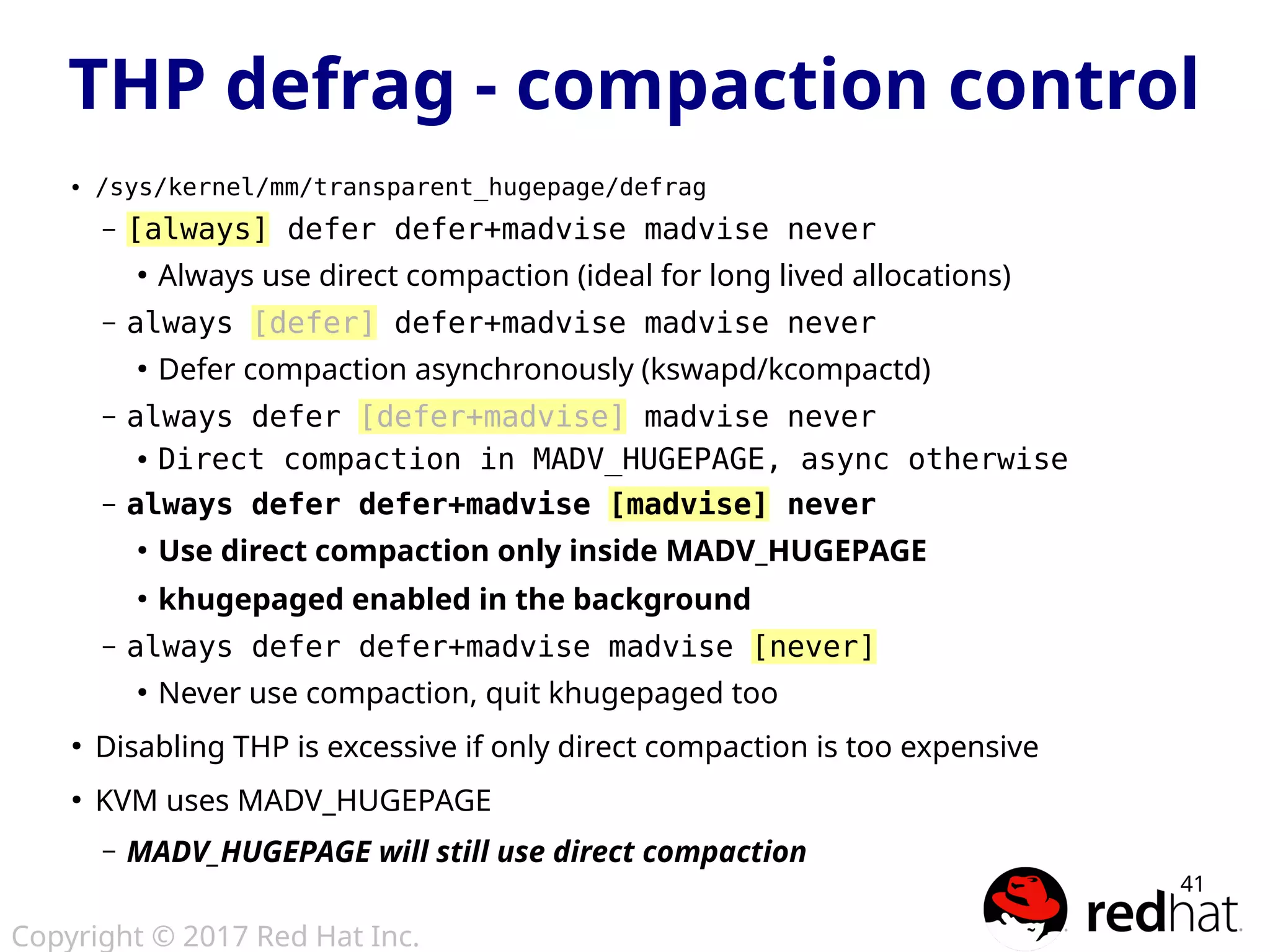 Copyright © 2017 Red Hat Inc.
41
● /sys/kernel/mm/transparent_hugepage/defrag
– [always] defer defer+madvise madvise never
●
Always use direct compaction (ideal for long lived allocations)
– always [defer] defer+madvise madvise never
●
Defer compaction asynchronously (kswapd/kcompactd)
– always defer [defer+madvise] madvise never
● Direct compaction in MADV_HUGEPAGE, async otherwise
– always defer defer+madvise [madvise] never
●
Use direct compaction only inside MADV_HUGEPAGE
●
khugepaged enabled in the background
– always defer defer+madvise madvise [never]
●
Never use compaction, quit khugepaged too
●
Disabling THP is excessive if only direct compaction is too expensive
●
KVM uses MADV_HUGEPAGE
– MADV_HUGEPAGE will still use direct compaction
THP defrag - compaction control
 