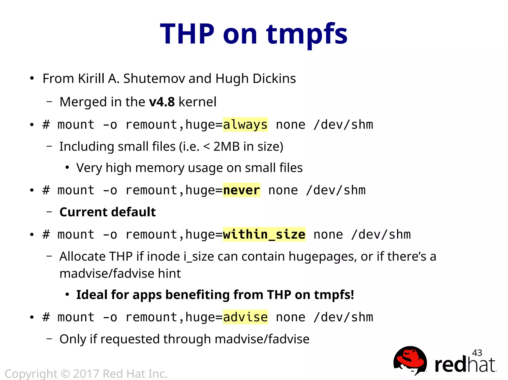 Copyright © 2017 Red Hat Inc.
43
●
From Kirill A. Shutemov and Hugh Dickins
– Merged in the v4.8 kernel
● # mount -o remount,huge=always none /dev/shm
– Including small files (i.e. < 2MB in size)
●
Very high memory usage on small files
● # mount -o remount,huge=never none /dev/shm
– Current default
● # mount -o remount,huge=within_size none /dev/shm
– Allocate THP if inode i_size can contain hugepages, or if there’s a
madvise/fadvise hint
●
Ideal for apps benefiting from THP on tmpfs!
● # mount -o remount,huge=advise none /dev/shm
– Only if requested through madvise/fadvise
THP on tmpfs
 