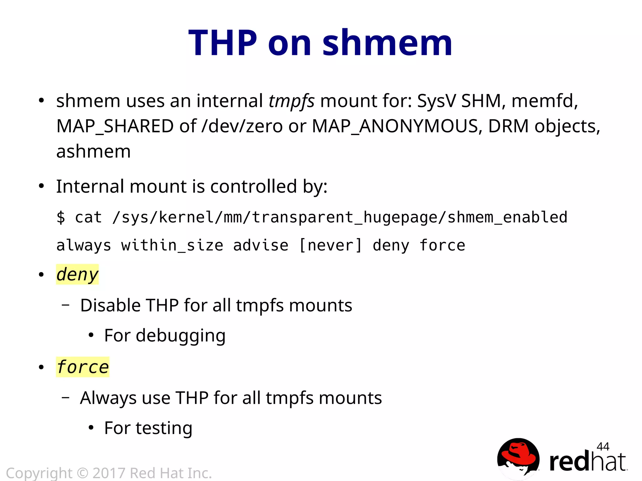 Copyright © 2017 Red Hat Inc.
44
●
shmem uses an internal tmpfs mount for: SysV SHM, memfd,
MAP_SHARED of /dev/zero or MAP_ANONYMOUS, DRM objects,
ashmem
●
Internal mount is controlled by:
$ cat /sys/kernel/mm/transparent_hugepage/shmem_enabled
always within_size advise [never] deny force
● deny
– Disable THP for all tmpfs mounts
●
For debugging
● force
– Always use THP for all tmpfs mounts
●
For testing
THP on shmem
 