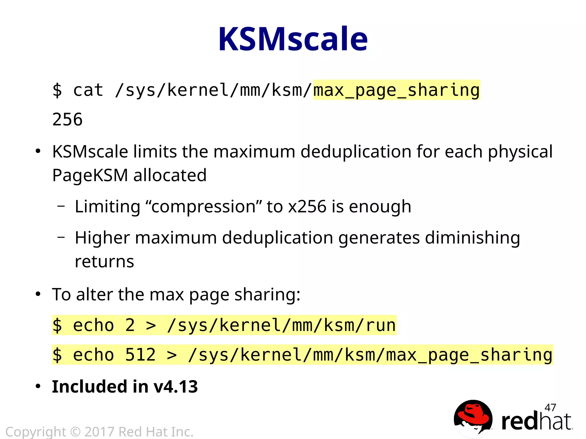 Copyright © 2017 Red Hat Inc.
47
$ cat /sys/kernel/mm/ksm/max_page_sharing
256
●
KSMscale limits the maximum deduplication for each physical
PageKSM allocated
– Limiting “compression” to x256 is enough
– Higher maximum deduplication generates diminishing
returns
●
To alter the max page sharing:
$ echo 2 > /sys/kernel/mm/ksm/run
$ echo 512 > /sys/kernel/mm/ksm/max_page_sharing
●
Included in v4.13
KSMscale
 