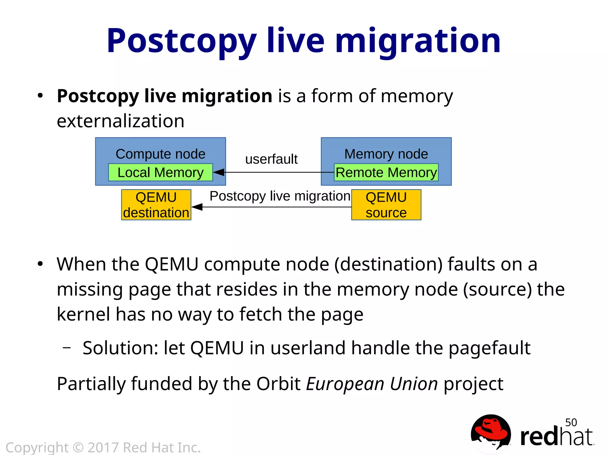 Copyright © 2017 Red Hat Inc.
50
Postcopy live migration
●
Postcopy live migration is a form of memory
externalization
●
When the QEMU compute node (destination) faults on a
missing page that resides in the memory node (source) the
kernel has no way to fetch the page
– Solution: let QEMU in userland handle the pagefault
Partially funded by the Orbit European Union project
Node 0Compute node
Local Memory
Node 0Memory node
Remote Memory
userfault
QEMU
source
QEMU
destination
Postcopy live migration
 