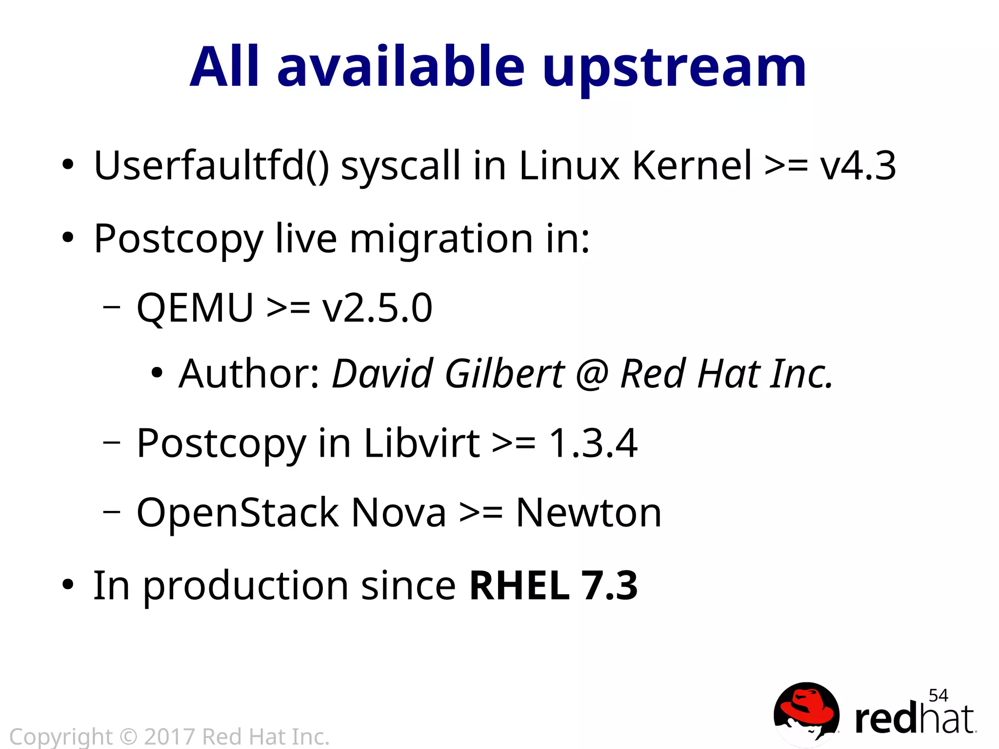 Copyright © 2017 Red Hat Inc.
54
All available upstream
●
Userfaultfd() syscall in Linux Kernel >= v4.3
●
Postcopy live migration in:
– QEMU >= v2.5.0
●
Author: David Gilbert @ Red Hat Inc.
– Postcopy in Libvirt >= 1.3.4
– OpenStack Nova >= Newton
●
In production since RHEL 7.3
 